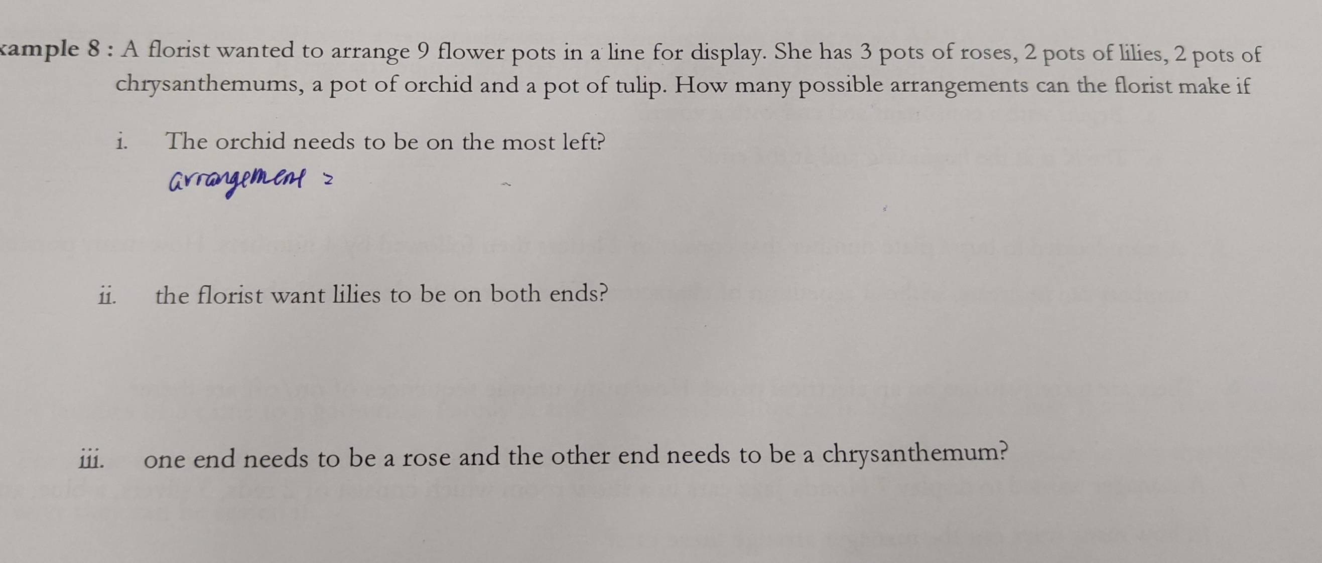 kample 8 : A florist wanted to arrange 9 flower pots in a line for display. She has 3 pots of roses, 2 pots of lilies, 2 pots of 
chrysanthemums, a pot of orchid and a pot of tulip. How many possible arrangements can the florist make if 
i. The orchid needs to be on the most left? 
ii. the florist want lilies to be on both ends? 
iii. one end needs to be a rose and the other end needs to be a chrysanthemum?