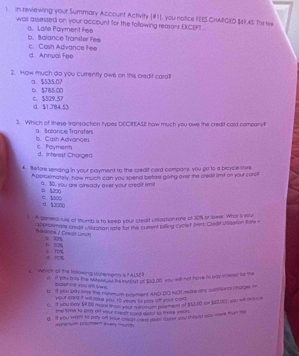 ) In reviewing your Summary Account Activity (#1), you natice FEES CHARGED $69.45. This tee
was assessed on your account for the following reasons EXCEPT...
a. Late Payment Fee
b. Balance Transter Fee
c. Cash Advance Fee
d. Annual Fee
2. How much do you currently owe on this credit card?
a. $535.07
b $785.00
c、 $529.57
d. $1.784.53
3. Which of these transaction types DECREASE how much you owe the credit card company?
a. Balance Transfers
b. Cash Advances
c. Payments
d. Interest Charged
4. Before senaing in your payment to the credit card company, you go to a bicycle store
Approximately how much can you spend before going over the credit limit on your card?
a. $0, you are already over your credit limit
b $200
c $500
d. $2000
5 A general rule of thumb is to keep your credit utilization rate at 30% or lower. What is your
approkmate credit utilization rate for this current billing cycle? (Hint: Credit Utiization Rate =
Bolance / Credit Limit)
a 30
b. 50%
c 70%
d 90%
which of the following statements is FALSE?
a. It you pay the MINIMUM PAYMENT of $53,00, you will not have to pay interest for the
balance you still owe.
b. It you pay only the minimum payment AND DO NOT make any aaditional charges on
your card it will take you 10 years to pay off your card
C. It you pay $9.00 more than your minimum payment of $53.00 (or $42.00) you will reduce
the time to pay off your creait card debt to three years.
d. If you want to pay off your credit card debt faster you should pay more than the
minimum payment every month.