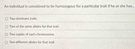 An individual is considered to be homozygous for a particular trait if he or she has...
Two dominant traits
Two of the same alleles for that trait
Two copies of each chromosome
Two different alleles for that trait