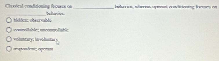 Classical conditioning focuses on _behavior, whereas operant conditioning focuses on
_beluvior.
hidden; observable
controllable; uncontrollable
volmtary; involmtary
respondent; operant