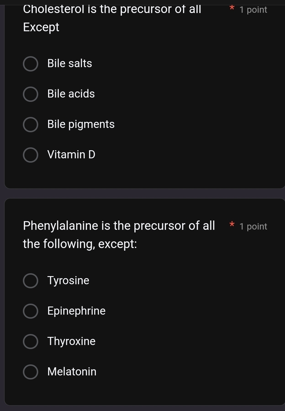 Cholesterol is the precursor of all 1 point
Except
Bile salts
Bile acids
Bile pigments
Vitamin D
Phenylalanine is the precursor of all 1 point
the following, except:
Tyrosine
Epinephrine
Thyroxine
Melatonin