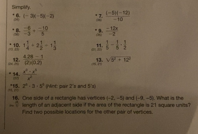 Simplify. 
6. (-3)(-5)(-2) 7. 
(36) (36)  ((-5)(-12))/-10 
8. 
(36)  (-6)/-3 + (-10)/5 
9. 
(35)  (-12x)/-2 
10. 11.  1/5 - 1/5 ·  1/2 
(13,23) 1 1/4 +2 1/2 / 1 1/3 
(21,22)
12. 13. sqrt(5^2+12^2)
(24,25)  (4.28-1)/(2)(0.2) 
(15,21)
14.  x^0· x^5/x^2 
(27) 
*15. 2^6· 3· 5^6 (Hint: pair 2's and 5's)
(15,27)
16. One side of a rectangle has vertices (-2,-5) and (-9,-5). What is the 
(B 
length of an adjacent side if the area of the rectangle is 21 square units? 
Find two possible locations for the other pair of vertices.
