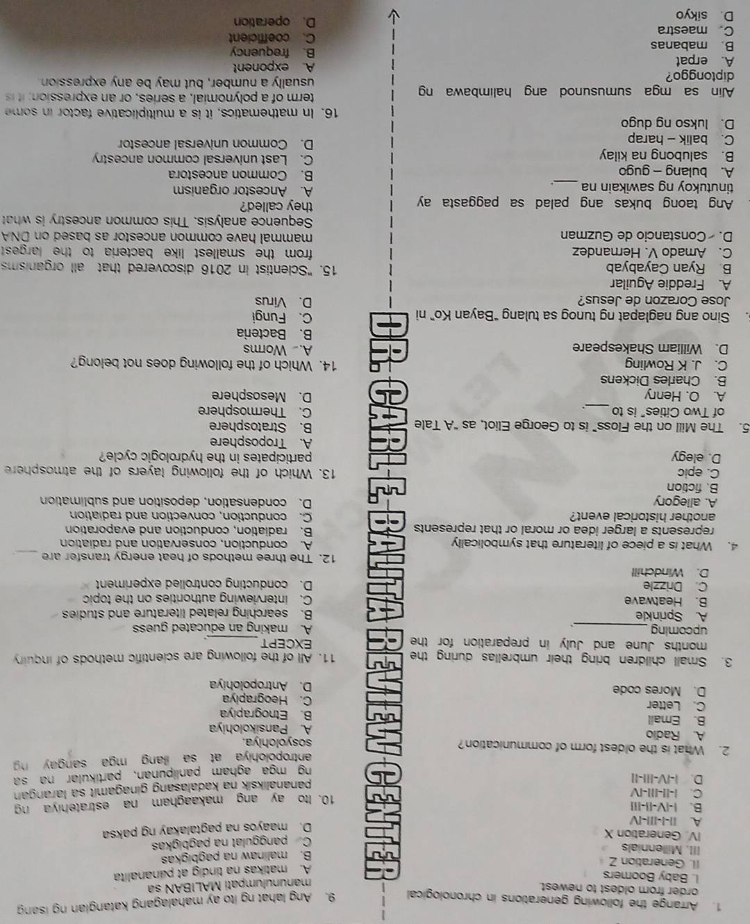 Arrange the following generations in chronological 9. Ang lahat ng ito ay mahalagang katangian ng isang
order from oldest to newest.
manunulumpati MALIBAN sa
I. Baby Boomers
A. matikas na tindig at pananalita
II. Generation Z
B. malinaw na pagbigkas
III, Millennials
IV. Generation X
Ca panggulat na pagbigkas
D. maayos na pagtálakay ng paksa
A. I|-I-II|-IV
B. |-|V-||-I||
C. |-||-III-|V
10. Ito ay ang makaagham na estratehiya ng
D. :-|V-|||-||
pananaliksik na kadalasang ginagamit sa larangan .
ng mga agham panlipuñan, partikular na sa
antropolohiya at sa illang mga sangay ng 
2. What is the oldest form of communication? sosyolohiya.
A. Radio A. Pansikolohiya
B. Email B. Etnograpiya
C. Letter C. Heograpiya
D. Mores code D. Antropolohiya
3. Small children bring their umbrellas during the 11. All of the following are scientific methods of inquiry
months June and July in preparation for the EXCEPT
_
upcoming_ A. making an educated guess
`
A. Sprinkle B. searching related literature and studies
B. Heatwave C. interviewing authorities on the topic
C. Drizzle D. conducting controlled experiment
D. Windchill
12. The three methods of heat energy transfer are
4. What is a piece of literature that symbolically A. conduction, conservation and radiation
represents a larger idea or moral or that represents B. radiation, conduction and evaporation
another historical event? C. conduction, convection and radiation
A. allegory D. condensation, deposition and sublimation
B. fiction
C. epic 13. Which of the following layers of the atmosphere
D. elegy participates in the hydrologic cycle?
A. Troposphere
5. The Mill on the Floss” is to George Eliot, as “A Tale
B. Stratosphere
of Two Cities" is to_ .
C. Thermosphere
A. O. Henry D. Mesosphere
B. Charles Dickens
C. J. K Rowling 14. Which of the following does not belong?
A. Worms
D. William Shakespeare B. Bacteria
. Sino ang naglapat ng tunog sa tulang “Bayan Ko” ni C. Fungi
Jose Corazon de Jesus? D. Virus
A. Freddie Aguilar
B Ryan Cayabyab 15. "Scientist in 2016 discovered that all organisms
C. Amado V. Hernandez from the smallest like bacteria to the largest .
D. Constancio de Guzman mammal have common ancestor as based on DNA
Sequence analysis. This common ancestry is what
Ang taong bukas ang palad sa paggasta ay they called?
tinutukoy ng sawikain na A. Ancestor organism
A. bulang - gugo B. Common ancestora
B. salubong na kilay C. Last universal common ancestry
C. balik - harap D. Common universal ancestor
D. lukso ng dugo
16. In mathematics, it is a multiplicative factor in some
Alin sa mga sumusunod ang halimbawa ng term of a polynomial, a series, or an expression; it is
diptonggo?
usually a number, but may be any expression
A. erpat A. exponent
B. frequency
B. mabanas C. coefficient
C maestra
D. sikyo D. operation