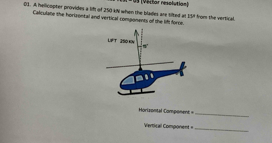 (Vector resolution)
01. A helicopter provides a lift of 250 kN when the blades are tilted at 15^(_ circ) from the vertical.
Calculate the horizontal and vertical components of the lift force.
Horizontal Component =_
_
Vertical Component =