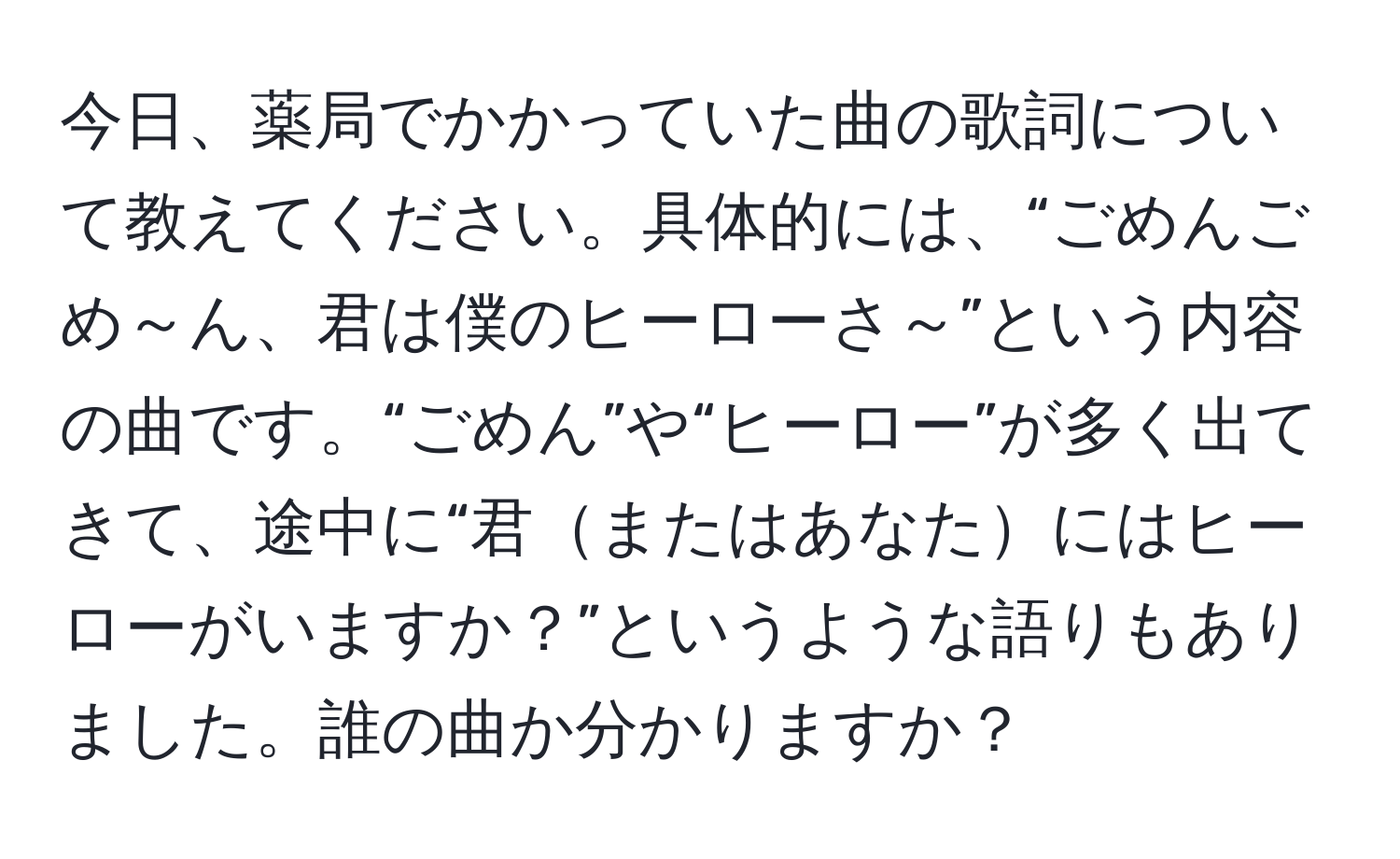 今日、薬局でかかっていた曲の歌詞について教えてください。具体的には、“ごめんごめ～ん、君は僕のヒーローさ～”という内容の曲です。“ごめん”や“ヒーロー”が多く出てきて、途中に“君またはあなたにはヒーローがいますか？”というような語りもありました。誰の曲か分かりますか？