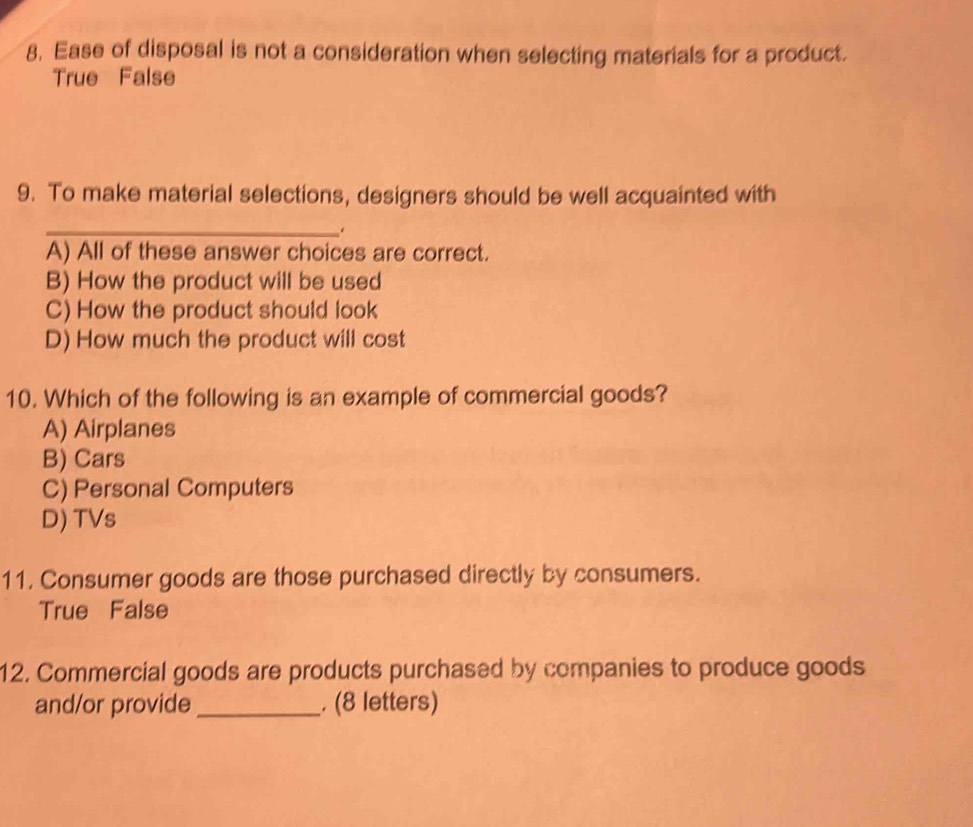 Ease of disposal is not a consideration when selecting materials for a product.
True False
9. To make material selections, designers should be well acquainted with
_
.
A) All of these answer choices are correct.
B) How the product will be used
C) How the product should look
D) How much the product will cost
10. Which of the following is an example of commercial goods?
A) Airplanes
B) Cars
C) Personal Computers
D) TVs
11. Consumer goods are those purchased directly by consumers.
True False
12. Commercial goods are products purchased by companies to produce goods
and/or provide_ . (8 letters)