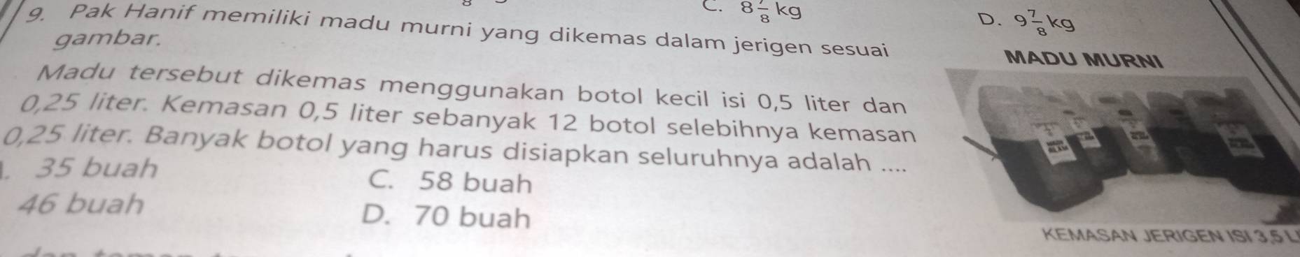 C. 8 7/8 kg
gambar. D. 9 7/8 kg
9. Pak Hanif memiliki madu murni yang dikemas dalam jerigen sesuai
MADU MURNI
Madu tersebut dikemas menggunakan botol kecil isi 0,5 liter dan
0,25 liter. Kemasan 0,5 liter sebanyak 12 botol selebihnya kemasan
0,25 liter. Banyak botol yang harus disiapkan seluruhnya adalah ..... 35 buah C. 58 buah
46 buah D. 70 buah
KEMASAN JERIGEN ISI 3,5 L