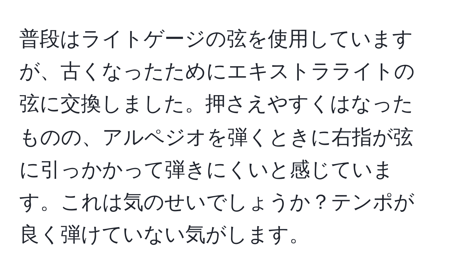 普段はライトゲージの弦を使用していますが、古くなったためにエキストラライトの弦に交換しました。押さえやすくはなったものの、アルペジオを弾くときに右指が弦に引っかかって弾きにくいと感じています。これは気のせいでしょうか？テンポが良く弾けていない気がします。