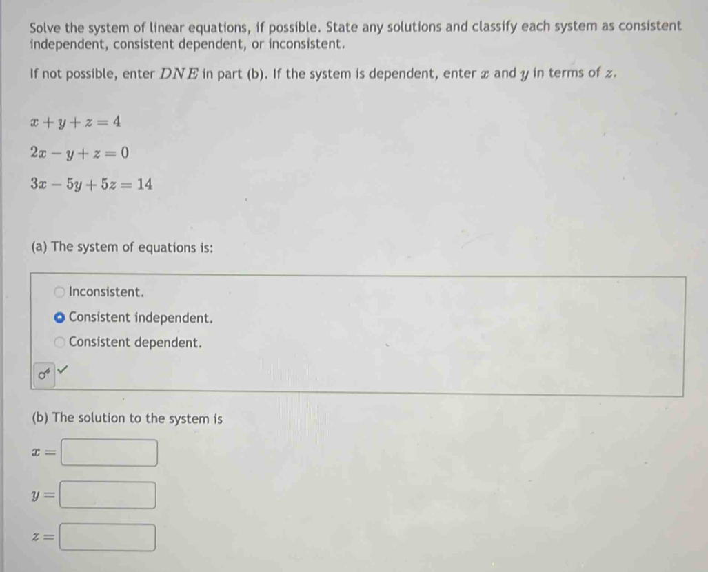 Solve the system of linear equations, if possible. State any solutions and classify each system as consistent
independent, consistent dependent, or inconsistent.
If not possible, enter DNE in part (b). If the system is dependent, enter x and y in terms of z.
x+y+z=4
2x-y+z=0
3x-5y+5z=14
(a) The system of equations is:
Inconsistent.
Consistent independent.
Consistent dependent.
0^4
(b) The solution to the system is
x=□
y=□
z=□