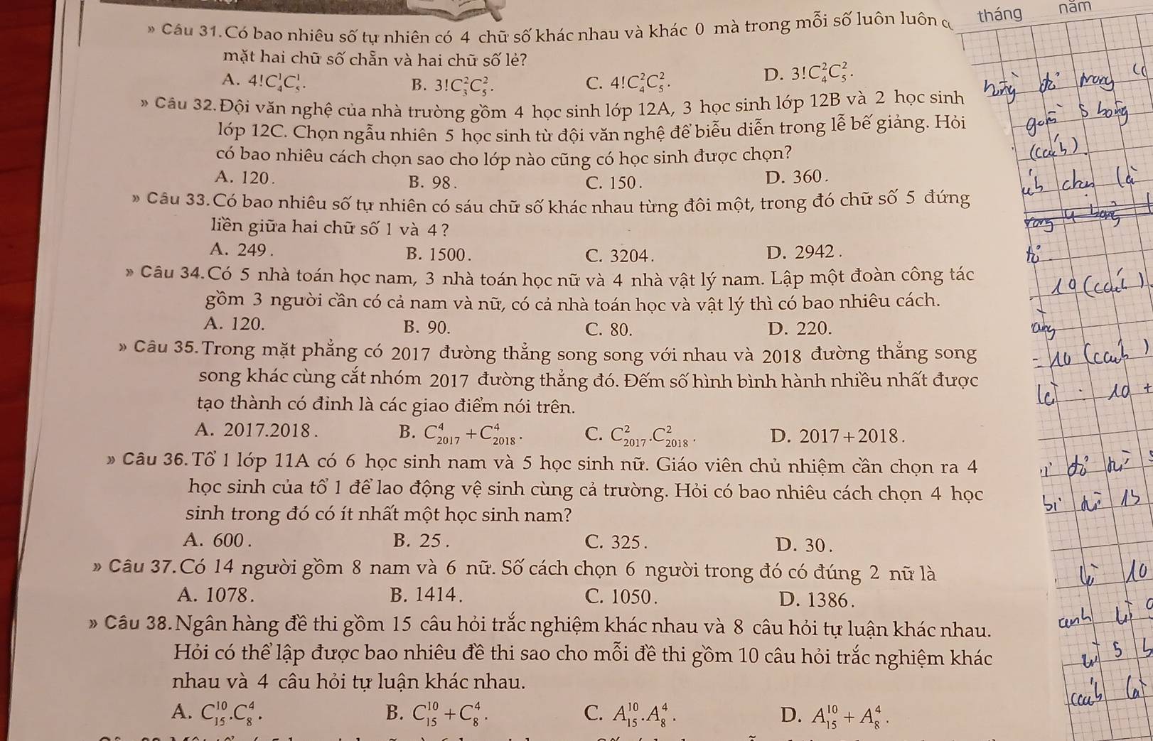 Câu 31.Có bao nhiêu số tự nhiên có 4 chữ số khác nhau và khác 0 mà trong mỗi số luôn luôn cơ tháng năm
mặt hai chữ số chẵn và hai chữ số lẻ?
A. 4!C_4^1C_5^1. B. 3!C_3^2C_5^2. C. 4!C_4^2C_5^2.
D. 3!C_4^2C_5^2.
Câu 32. Đội văn nghệ của nhà trường gồm 4 học sinh lớp 12A, 3 học sinh lớp 12B và 2 học sinh
lóp 12C. Chọn ngẫu nhiên 5 học sinh từ đội văn nghệ để biểu diễn trong lễ bế giảng. Hỏi
có bao nhiêu cách chọn sao cho lớp nào cũng có học sinh được chọn?
A. 120. B. 98 . C. 150 . D. 360 .
Câu 33.Có bao nhiêu số tự nhiên có sáu chữ số khác nhau từng đôi một, trong đó chữ số 5 đứng
liền giữa hai chữ số 1 và 4 ?
A. 249 . B. 1500. C. 3204. D. 2942 .
Câu 34.Có 5 nhà toán học nam, 3 nhà toán học nữ và 4 nhà vật lý nam. Lập một đoàn công tác
gồm 3 người cần có cả nam và nữ, có cả nhà toán học và vật lý thì có bao nhiêu cách.
A. 120. B. 90. C. 80. D. 220.
Câu 35.Trong mặt phẳng có 2017 đường thẳng song song với nhau và 2018 đường thắng song
song khác cùng cắt nhóm 2017 đường thẳng đó. Đếm số hình bình hành nhiều nhất được
tạo thành có định là các giao điểm nói trên.
A. 2017.2018 . B. C_(2017)^4+C_(2018)^4. C. C_(2017)^2.C_(2018)^2 D. 2017+2018.
# Câu 36. Tổ 1 lớp 11A có 6 học sinh nam và 5 học sinh nữ. Giáo viên chủ nhiệm cần chọn ra 4
học sinh của tổ 1 để lao động vệ sinh cùng cả trường. Hỏi có bao nhiêu cách chọn 4 học
sinh trong đó có ít nhất một học sinh nam?
A. 600 . B. 25 . C. 325 . D. 30 .
* Câu 37.Có 14 người gồm 8 nam và 6 nữ. Số cách chọn 6 người trong đó có đúng 2 nữ là
A. 1078. B. 1414. C. 1050 . D. 1386.
# Câu 38.Ngân hàng đề thi gồm 15 câu hỏi trắc nghiệm khác nhau và 8 câu hỏi tự luận khác nhau.
Hỏi có thể lập được bao nhiêu đề thi sao cho mỗi đề thi gồm 10 câu hỏi trắc nghiệm khác
nhau và 4 câu hỏi tự luận khác nhau.
B.
A. C_(15)^(10).C_8^4. C_(15)^(10)+C_8^4. C. A_(15)^(10).A_8^4. D. A_(15)^(10)+A_8^4.