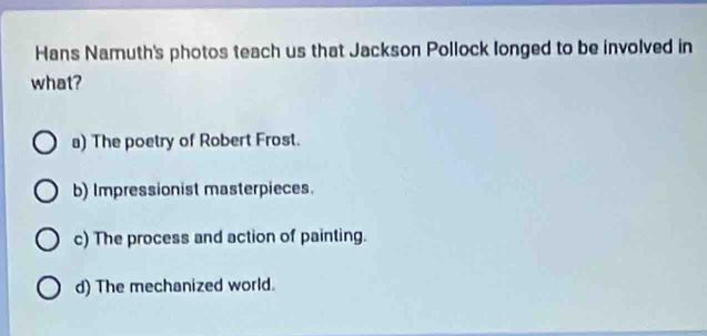 Hans Namuth's photos teach us that Jackson Pollock longed to be involved in
what?
a) The poetry of Robert Frost.
b) Impressionist masterpieces.
c) The process and action of painting.
d) The mechanized world.