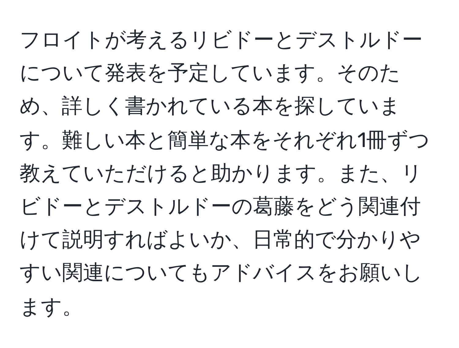 フロイトが考えるリビドーとデストルドーについて発表を予定しています。そのため、詳しく書かれている本を探しています。難しい本と簡単な本をそれぞれ1冊ずつ教えていただけると助かります。また、リビドーとデストルドーの葛藤をどう関連付けて説明すればよいか、日常的で分かりやすい関連についてもアドバイスをお願いします。