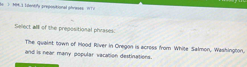 de > MM.1 Identify prepositional phrases WTV
Select all of the prepositional phrases.
The quaint town of Hood River in Oregon is across from White Salmon, Washington,
and is near many popular vacation destinations.