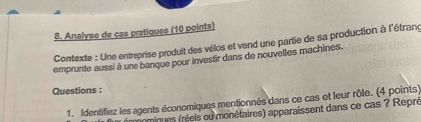 Analyse de cas pratiques (10 points) 
Contexte : Une entreprise produit des vélos et vend une partie de sa production à l'étrang 
emprunte aussi à une banque pour investir dans de nouvelles machines. 
Questions : 
1. Identifiez les agents économiques mentionnés dans ce cas et leur rôle. (4 points) 
nomiques (réels ou monétaires) apparaissent dans ce cas ? Repré