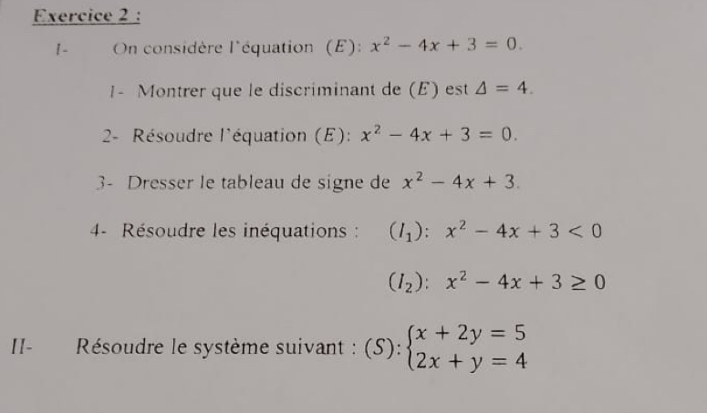 1- On considère l'équation (E): x^2-4x+3=0. 
1- Montrer que le discriminant de (E) est △ =4. 
2- Résoudre l'équation (E): x^2-4x+3=0. 
3- Dresser le tableau de signe de x^2-4x+3. 
4- Résoudre les inéquations : (I_1):x^2-4x+3<0</tex>
(I_2):x^2-4x+3≥ 0
II- Résoudre le système suivant : (S): beginarrayl x+2y=5 2x+y=4endarray.