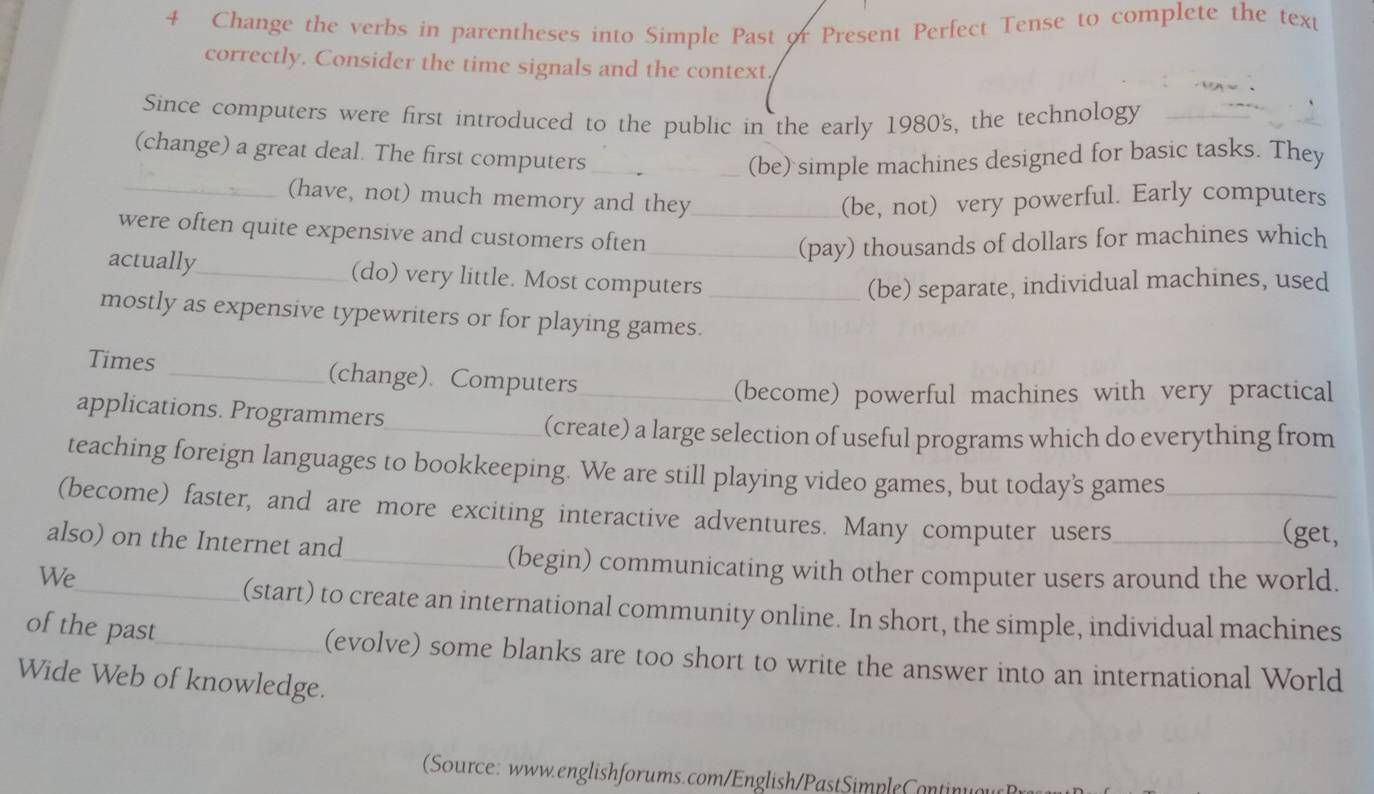 Change the verbs in parentheses into Simple Past or Present Perfect Tense to complete the tex 
correctly. Consider the time signals and the context 
Since computers were first introduced to the public in the early 1980's, the technology 
(change) a great deal. The first computers _(be) simple machines designed for basic tasks. They 
_(have, not) much memory and they_ (be, not) very powerful. Early computers 
were often quite expensive and customers often 
_(pay) thousands of dollars for machines which 
actually_ (do) very little. Most computers 
(be) separate, individual machines, used 
mostly as expensive typewriters or for playing games._ 
Times _(change). Computers_ 
(become) powerful machines with very practical 
applications. Programmers_ 
(create) a large selection of useful programs which do everything from 
teaching foreign languages to bookkeeping. We are still playing video games, but today's games 
(become) faster, and are more exciting interactive adventures. Many computer users__ 
also) on the Internet and_ 
(get, 
We 
(begin) communicating with other computer users around the world. 
_(start) to create an international community online. In short, the simple, individual machines 
of the past_ (evolve) some blanks are too short to write the answer into an international World 
Wide Web of knowledge. 
Source: www.englishforums.com/English/PastSimpleContin