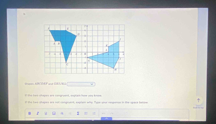 Shapes ABCDEF and GHIJKL
If the two shapes are congruent, explain how you know. 
If the two shapes are not congruent, explain why. Type your response in the space below. 
Black to top 
B I