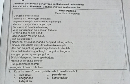 Jawabiah pertanyaan-pertanyaan berikut sesual perintahnya!
Bacalah teks dibawah ini untuk menjawab soal nomor 1-4!
Karya Sitck Srøngenge Nafas Pertama
Dengan semesta cinta
kau tiup aku ke rongga bola kaca
napasmu menjelma udara di ruang hampa
dan aku mengembara tanpa rupa
Terkurung di dalam gelembung
terasing dari hening abadi yang sungguhpun luas namun terbatas
jadi sekutu tubuh gemurüh ruh melurüh tubüh
Napasmu nyusup menandur denyut di relung jantung
dihalau dan dīhela denyutmu darahku mengalir
dari dan ke jantung yang kau jadikan hulu dan hili 
Dipanfulkan dinding jantungku denyutmu bergema
mengecup urat syaraf yang tidur
Dibisiki denyutmu jantungku berjaga
menyalur gerak ke sekujur
Hidup adalah napasmu
mengalir di dalam tubuhku
1. Kata "nafasmu' dalam puisi tersebut memiliki simbol ....
a. kehidupan d. pernafasan
b. keagungan e. kemanusiaan
c. kelayakan