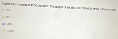 Station City is assest at $200,000,000. The budget of the city is $5,000,000. What is the tax rate?
2.5%
25%
0.25%
0.025%