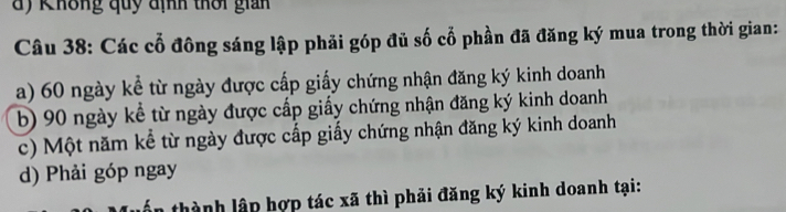 d) Không quy định thời gian
Câu 38: Các cổ đồng sáng lập phải góp đủ số cổ phần đã đăng ký mua trong thời gian:
a) 60 ngày kể từ ngày được cấp giấy chứng nhận đăng ký kinh doanh
b) 90 ngày kể từ ngày được cấp giấy chứng nhận đăng ký kinh doanh
c) Một năm kể từ ngày được cấp giấy chứng nhận đăng ký kinh doanh
d) Phải góp ngay
thành lập hợp tác xã thì phải đăng ký kinh doanh tại: