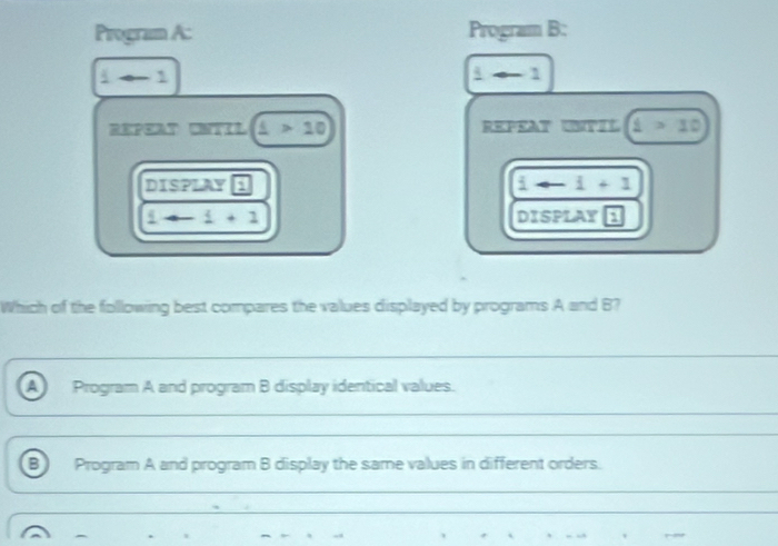 Program A: Program B:
i-1
1arrow 1
REPEAT CNTIL _ L>10 REPEAT UNTIL 1>10
DISPLAY 1 i-i+1
1to -1+1 DISPLAY 1
Which of the following best compares the values displayed by programs A and B? 
_ 
_ 
a Program A and program B display identical values. 
_ 
_ 
B) Program A and program B display the same values in different orders. 
_ 
_