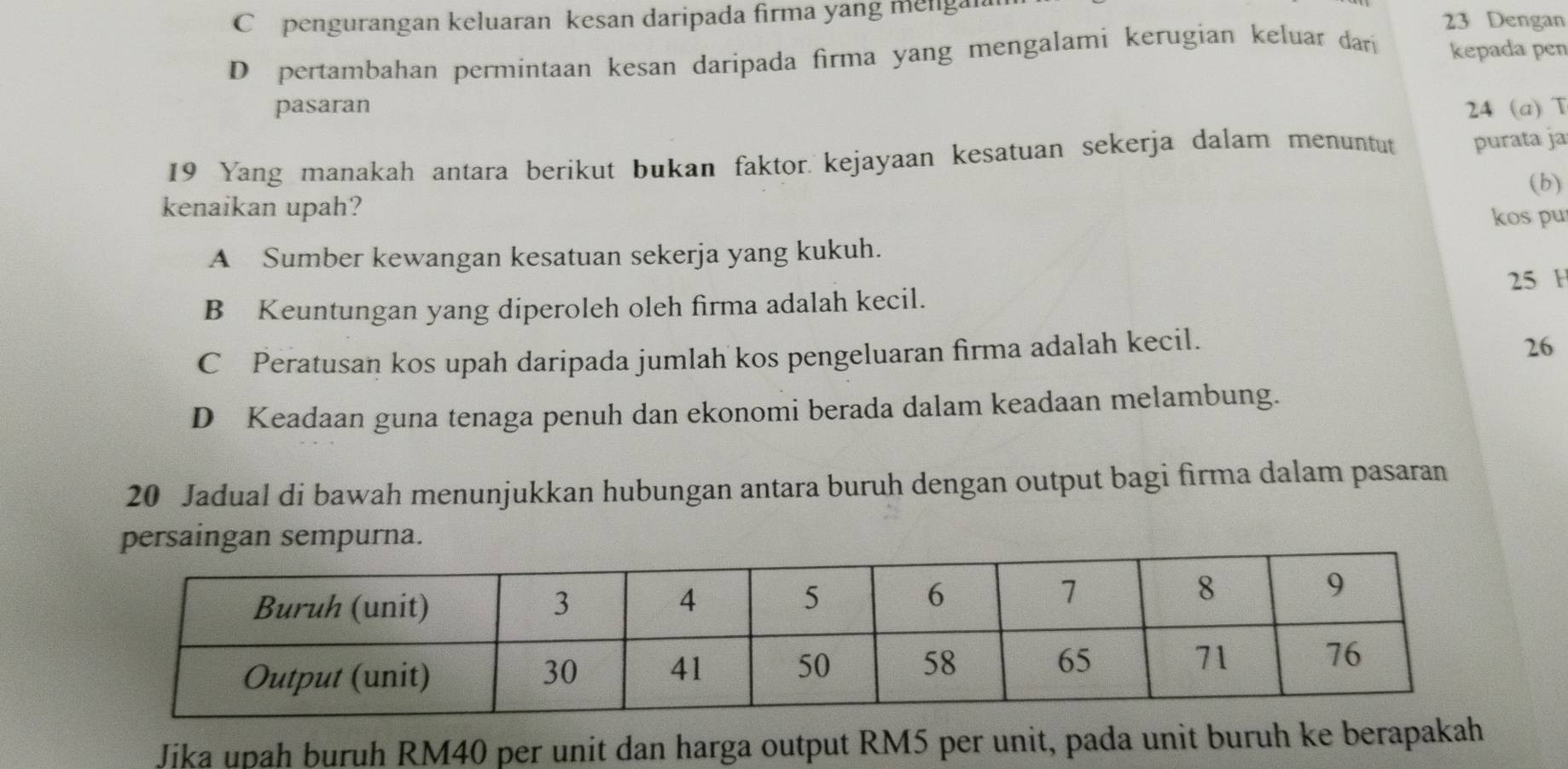 C pengurangan keluaran kesan daripada firma yang mengal 23 Dengan
D pertambahan permintaan kesan daripada firma yang mengalami kerugian keluar dari kepada pen
pasaran 24 (a) T
19 Yang manakah antara berikut bukan faktor. kejayaan kesatuan sekerja dalam menuntut purata ja
(b)
kenaikan upah?
kos pu
A Sumber kewangan kesatuan sekerja yang kukuh.
25 H
B Keuntungan yang diperoleh oleh firma adalah kecil.
C Peratusan kos upah daripada jumlah kos pengeluaran firma adalah kecil.
26
D Keadaan guna tenaga penuh dan ekonomi berada dalam keadaan melambung.
20 Jadual di bawah menunjukkan hubungan antara buruh dengan output bagi firma dalam pasaran
persaingan sempurna.
Jika upah buruh RM40 per unit dan harga output RM5 per unit, pada unit buruh ke berapakah