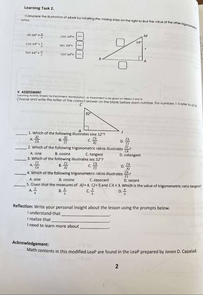 Learning Task 2.
ratios.
Complete the illustration of ARAM by labeling the missing sides on the right to find the value of the other trigonome
sin 64°= m/a  csc 64°= □ /□  
cos 64°= r/a  sec 64°= □ /□  
tan 64°= m/r  cot 64°= □ /□  
V. ASSESSMENT
[Learning Activity Sheets for Enrichment, Remediation, or Assessment to be given on Weeks 3 and 6]
_1. Which of the following illustrates sine
A. frac overline AJoverline CA B. frac overline A)overline C] C. frac overline CAoverline A D. frac clambda cJ
_2. Which of the following trigonometric ratios illustrates frac overline AJoverline CA
A. sine B. cosine C. tangent D. cotangent
_3. Which of the following illustrates sec 52° ?
A. frac cJoverline CA B. frac CJoverline AJ C. frac overline CAoverline CJ D. frac overline CAoverline AJ
_4. Which of the following trigonometric ratios illustrates frac overline CAoverline CJ
A. sine B. cosine C. cosecant D. secant
_5. Given that the measures of AJ=4,CJ=5 and CA=3 Which is the value of trigonometric ratio tangent?
A.  3/4  B.  4/5  C.  3/5  D.  4/3 
Reflection: Write your personal insight about the lesson using the prompts below.
_
I understand that
I realize that
_.
I need to learn more about _.
Acknowledgement:
Math contents in this modified LeaP are found in the LeaP prepared by Joven D. Capalad.
2