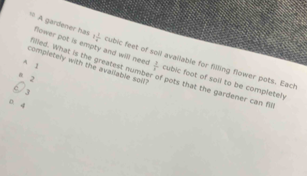 A gardener has 1 1/4  cubic feet of soil available for filling flower pots. Each
flower pot is empty and will nee  2/5  cubic foot of soil to be completely
A 1
completely with the available soil?
illed. What is the greatest number of pots that the gardener can fil
B. 2
C/ 3
D. 4