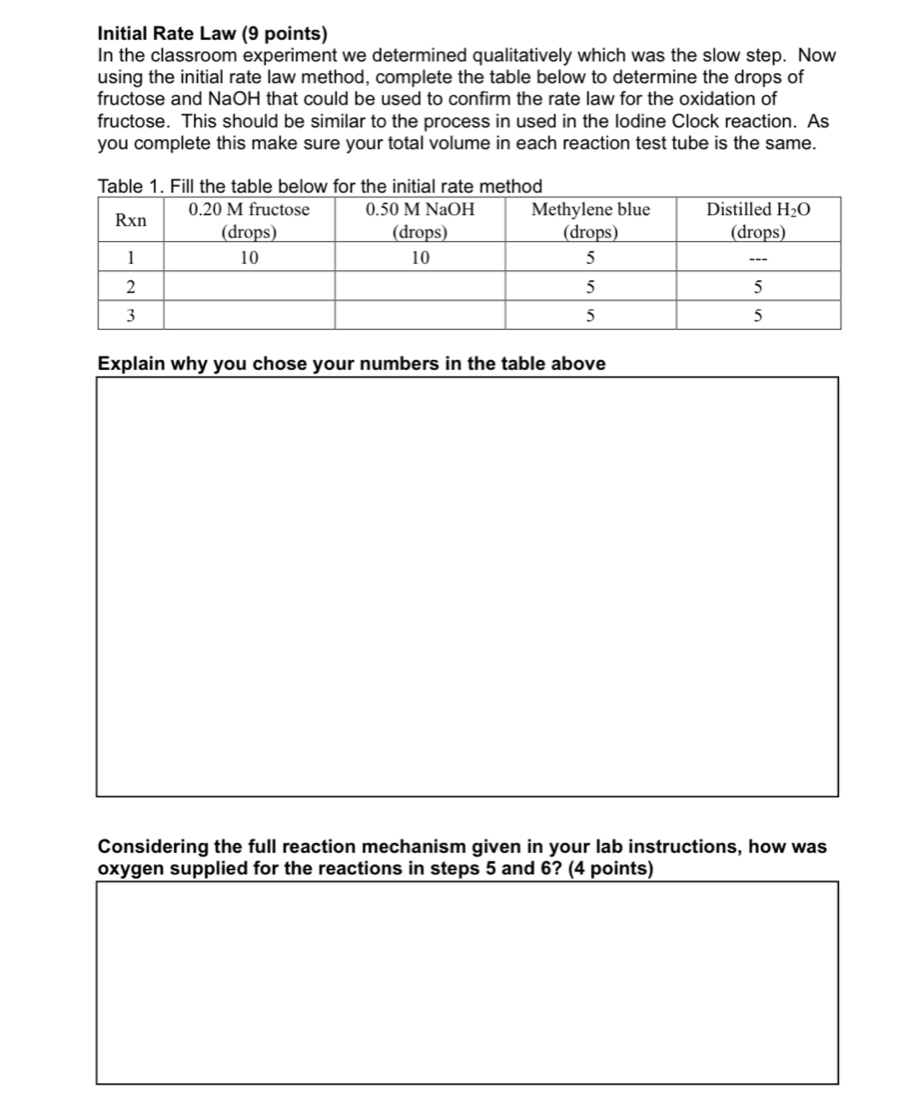 Initial Rate Law (9 points)
In the classroom experiment we determined qualitatively which was the slow step. Now
using the initial rate law method, complete the table below to determine the drops of
fructose and NaOH that could be used to confirm the rate law for the oxidation of
fructose. This should be similar to the process in used in the lodine Clock reaction. As
you complete this make sure your total volume in each reaction test tube is the same.
Explain why you chose your numbers in the table above
Considering the full reaction mechanism given in your lab instructions, how was
oxygen supplied for the reactions in steps 5 and 6? (4 points)