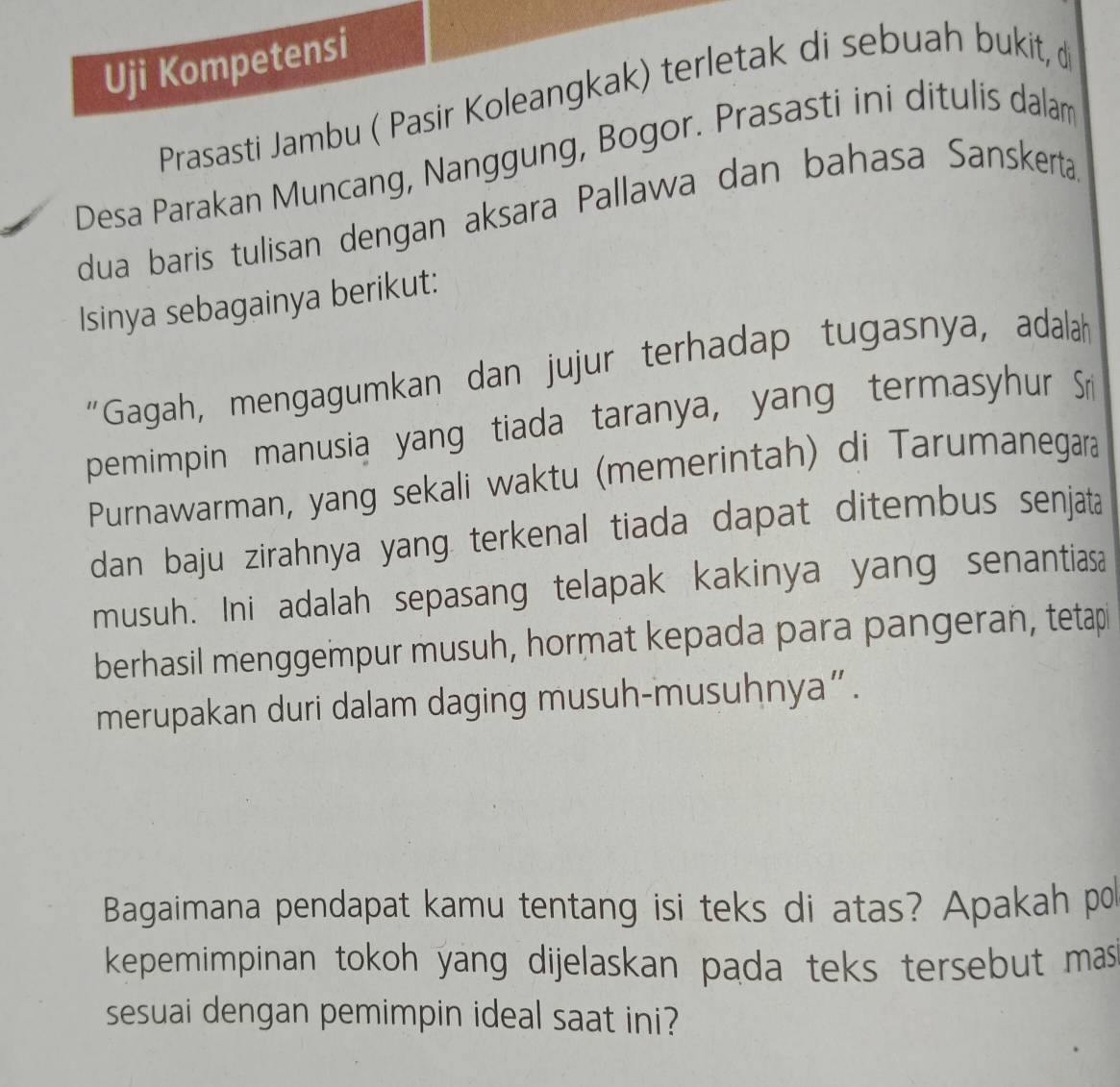 Uji Kompetensi 
Prasasti Jambu ( Pasir Koleangkak) terletak di sebuah bukit, d 
Desa Parakan Muncang, Nanggung, Bogor. Prasasti ini ditulis dalam 
dua baris tulisan dengan aksara Pallawa dan bahasa Sanskerta. 
Isinya sebagainya berikut: 
“Gagah, mengagumkan dan jujur terhadap tugasnya, adalah 
pemimpin manusia yang tiada taranya, yang termasyhur Sr 
Purnawarman, yang sekali waktu (memerintah) di Tarumanegara 
dan baju zirahnya yang. terkenal tiada dapat ditembus senjata 
musuh. Ini adalah sepasang telapak kakinya yang senantiasa 
berhasil menggempur musuh, hormat kepada para pangeran, tetapi 
merupakan duri dalam daging musuh-musuhnya” . 
Bagaimana pendapat kamu tentang isi teks di atas? Apakah po 
kepemimpinan tokoh yang dijelaskan pada teks tersebut mas 
sesuai dengan pemimpin ideal saat ini?