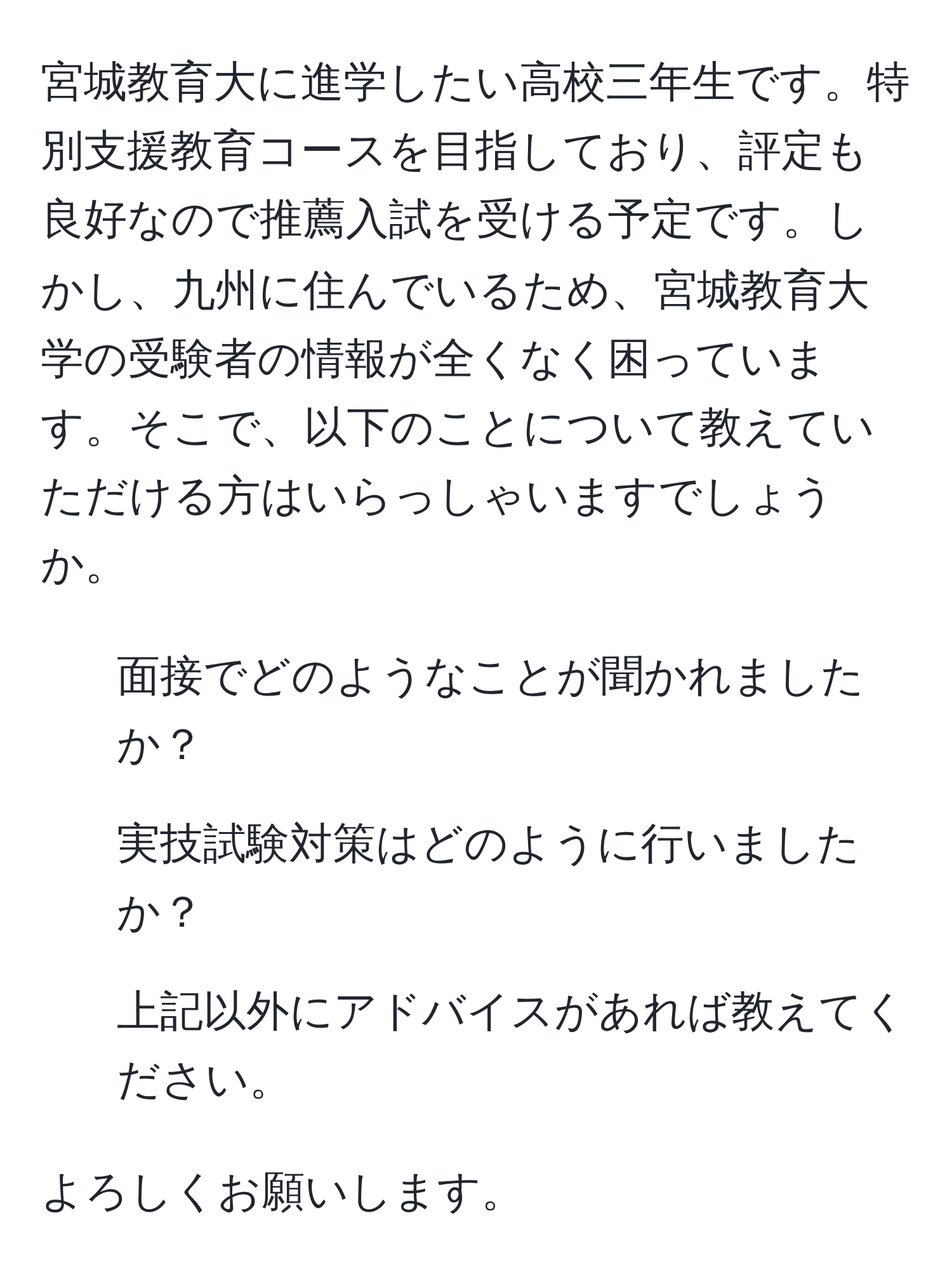 宮城教育大に進学したい高校三年生です。特別支援教育コースを目指しており、評定も良好なので推薦入試を受ける予定です。しかし、九州に住んでいるため、宮城教育大学の受験者の情報が全くなく困っています。そこで、以下のことについて教えていただける方はいらっしゃいますでしょうか。  
1. 面接でどのようなことが聞かれましたか？  
2. 実技試験対策はどのように行いましたか？  
3. 上記以外にアドバイスがあれば教えてください。  

よろしくお願いします。