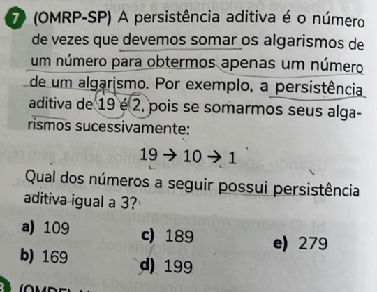 7 (OMRP-SP) A persistência aditiva é o número
de vezes que devemos somar os algarismos de
um número para obtermos apenas um número
de um algarismo. Por exemplo, a persistência
aditiva de 19 é 2, pois se somarmos seus alga-
rismos sucessivamente:
19 → 10 - 1
Qual dos números a seguir possui persistência
aditiva igual a 3?
a) 109 c) 189
e) 279
b) 169 d) 199