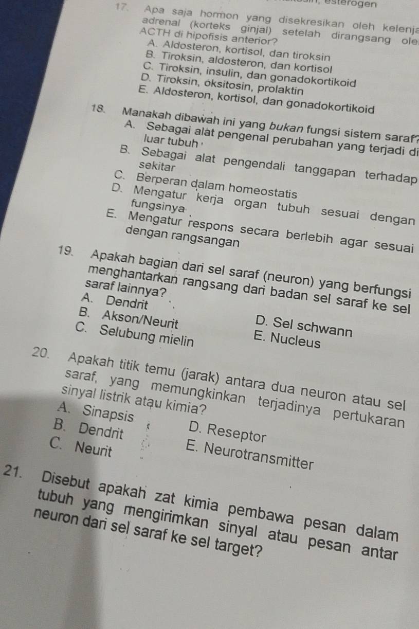 Apa saja hormon yang disekresikan oleh kelenja
adrenal (korteks ginjal) setelah dirangsang ole
ACTH di hipofisis anterior?
A. Aldosteron, kortisol, dan tiroksin
B. Tiroksin, aldosteron, dan kortisol
C. Tiroksin, insulin, dan gonadokortikoid
D. Tiroksin, oksitosin, prolaktin
E. Aldosteron, kortisol, dan gonadokortikoid
18. Manakah dibawah ini yang bukan fungsi sistem saraf?
A. Sebagai alat pengenal perubahan yang terjadi di
luar tubuh
B. Sebagai alat pengendali tanggapan terhadap
sekitar
C. Berperan dalam homeostatis
D. Mengatur kerja organ tubuh sesuai dengan
fungsinya
E. Mengatur respons secara berlebih agar sesuai
dengan rangsangan
19. Apakah bagian dari sel saraf (neuron) yang berfungsi
saraf lainnya?
menghantarkan rangsang dari badan sel saraf ke sel
A. Dendrit D. Sel schwann
B. Akson/Neurit E. Nucleus
C. Selubung mielin
20. Apakah titik temu (jarak) antara dua neuron atau sel
saraf, yang memungkinkan terjadinya pertukaran
sinyal listrik atau kimia?
A. Sinapsis D. Reseptor
B. Dendrit E. Neurotransmitter
C. Neurit
21. Disebut apakah zat kimia pembawa pesan dalam
tubuh yang mengirimkan sinyal atau pesan antar 
neuron dari sel saraf ke sel target?