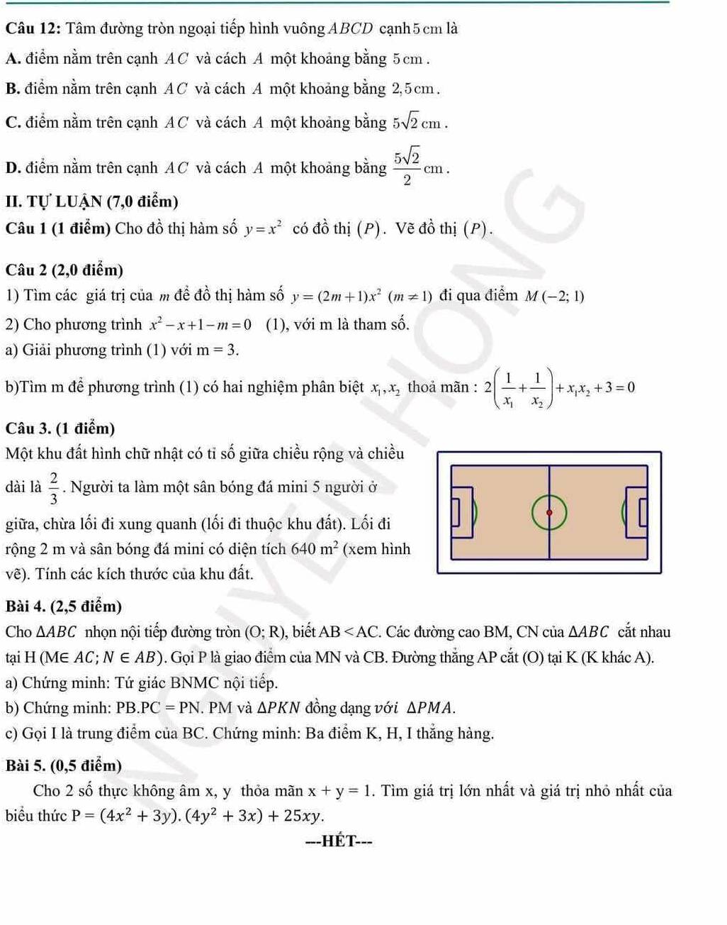 Tâm đường tròn ngoại tiếp hình vuông ABCD cạnh5 cm là
A. điểm nằm trên cạnh AC và cách A một khoảng bằng 5 cm .
B. điểm nằm trên cạnh AC và cách A một khoảng bằng 2,5cm.
C. điểm nằm trên cạnh AC và cách A một khoảng bằng 5sqrt(2)cm.
D. điểm nằm trên cạnh AC và cách A một khoảng bằng  5sqrt(2)/2 cm.
II. Tự LUẠN (7,0 điểm)
Câu 1 (1 điểm) Cho đồ thị hàm số y=x^2 có dhat o thị (P). Vẽ đồ thị (P).
Câu 2 (2,0 điểm)
1) Tìm các giá trị của m để đồ thị hàm số y=(2m+1)x^2(m!= 1) đi qua điểm M(-2;1)
2) Cho phương trình x^2-x+1-m=0 (1), với m là tham số.
a) Giải phương trình (1) với m=3.
b)Tìm m để phương trình (1) có hai nghiệm phân biệt x_1,x_2 thoả mãn : 2(frac 1x_1+frac 1x_2)+x_1x_2+3=0
Câu 3. (1 điểm)
Một khu đất hình chữ nhật có tỉ số giữa chiều rộng và chiều
dài là  2/3 . Người ta làm một sân bóng đá mini 5 người ở
giữa, chừa lối đi xung quanh (lối đi thuộc khu đất). Lối đi
rộng 2 m và sân bóng đá mini có diện tích 640m^2 (xem hình
vẽ). Tính các kích thước của khu đất.
Bài 4. (2,5 điểm)
Cho △ ABC nhọn nội tiếp đường tròn (O;R) , biết AB . Các đường cao BM, CN của △ ABC cắt nhau
tại H(M∈ AC;N∈ AB). Gọi P là giao điểm của MN và CB. Đường thẳng AP cắt (O) tại K (K khác A).
a) Chứng minh: Tứ giác BNMC nội tiếp.
b) Chứng minh: PB.PC=PN. PM và △ PKN đồng dạng với △ PMA.
c) Gọi I là trung điểm của BC. Chứng minh: Ba điểm K, H, I thẳng hàng.
Bài 5. (0,5 điểm)
Cho 2 số thực không âm x, y thỏa mãn x+y=1. Tìm giá trị lớn nhất và giá trị nhỏ nhất của
biều thức P=(4x^2+3y).(4y^2+3x)+25xy.
==-HÉT---