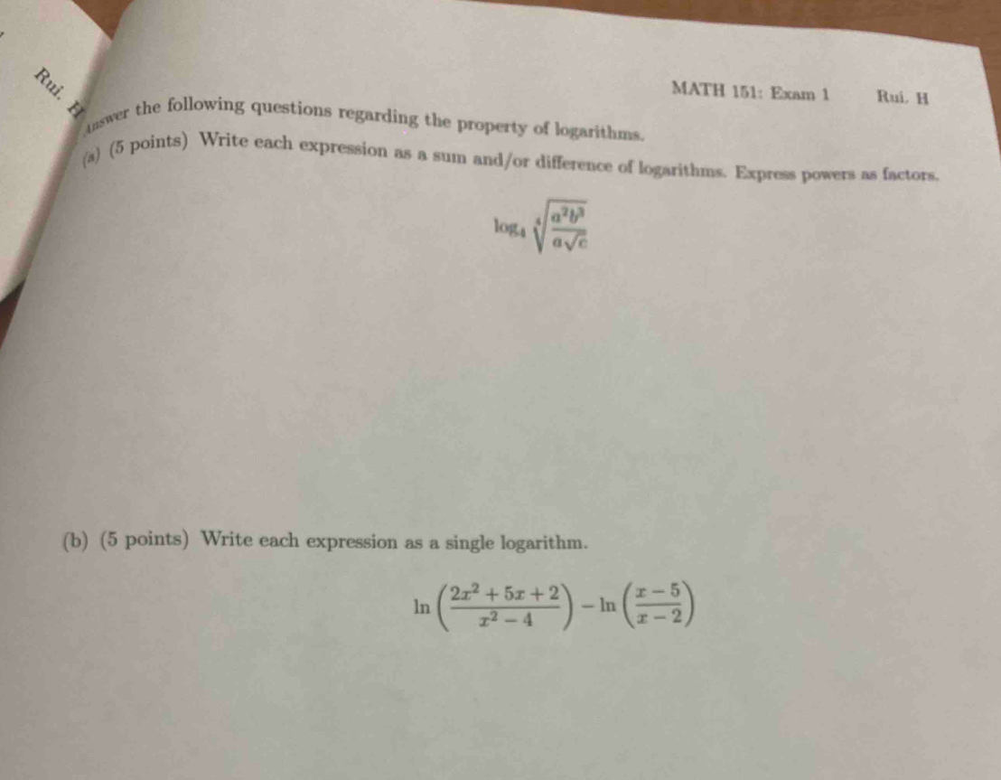 MATH 151: Exam 1 Rui. H 
Answer the following questions regarding the property of logarithms. 
(a) (5 points) Write each expression as a sum and/or difference of logarithms. Express powers as factors.
log _4sqrt[4](frac a^2b^3)asqrt(c)
(b) (5 points) Write each expression as a single logarithm.
ln ( (2x^2+5x+2)/x^2-4 )-ln ( (x-5)/x-2 )