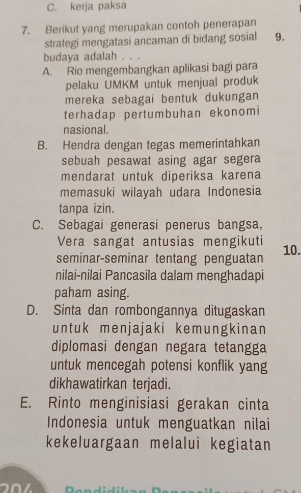 C. kerja paksa
7. Berikut yang merupakan contoh penerapan
strategi mengatasi ancaman di bidang sosial 9.
budaya adalah . . .
A. Rio mengembangkan aplikasi bagi para
pelaku UMKM untuk menjual produk
mereka sebagai bentuk dukungan
terhadap pertumbuhan ekonomi
nasional.
B. Hendra dengan tegas memerintahkan
sebuah pesawat asing agar segera
mendarat untuk diperiksa karena
memasuki wilayah udara Indonesia
tanpa izin.
C. Sebagai generasi penerus bangsa,
Vera sangat antusias mengikuti
seminar-seminar tentang penguatan 10.
nilai-nilai Pancasila dalam menghadapi
paham asing.
D. Sinta dan rombongannya ditugaskan
untuk menjajaki kemungkinan
diplomasi dengan negara tetangga
untuk mencegah potensi konflik yang
dikhawatirkan terjadi.
E. Rinto menginisiasi gerakan cinta
Indonesia untuk menguatkan nilai
kekeluargaan melalui kegiatan
20