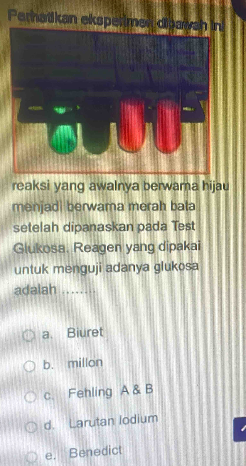 Perhatikan eksperimen dibawa
reaksi yang awalnya berwarna hijau
menjadi berwama merah bata
setelah dipanaskan pada Test
Glukosa. Reagen yang dipakai
untuk menguji adanya glukosa
adalah ..
a. Biuret
b. millon
c. Fehling A & B
d. Larutan lodium
e. Benedict