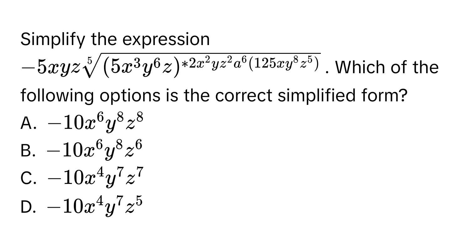 Simplify the expression $-5xyz sqrt[5]((5x^(3y^6z)^*2x^2yz^2a^6(125xy^8z^5)))$. Which of the following options is the correct simplified form?
A. $-10x^6y^8z^8$
B. $-10x^6y^8z^6$
C. $-10x^4y^7z^7$
D. $-10x^4y^7z^5$