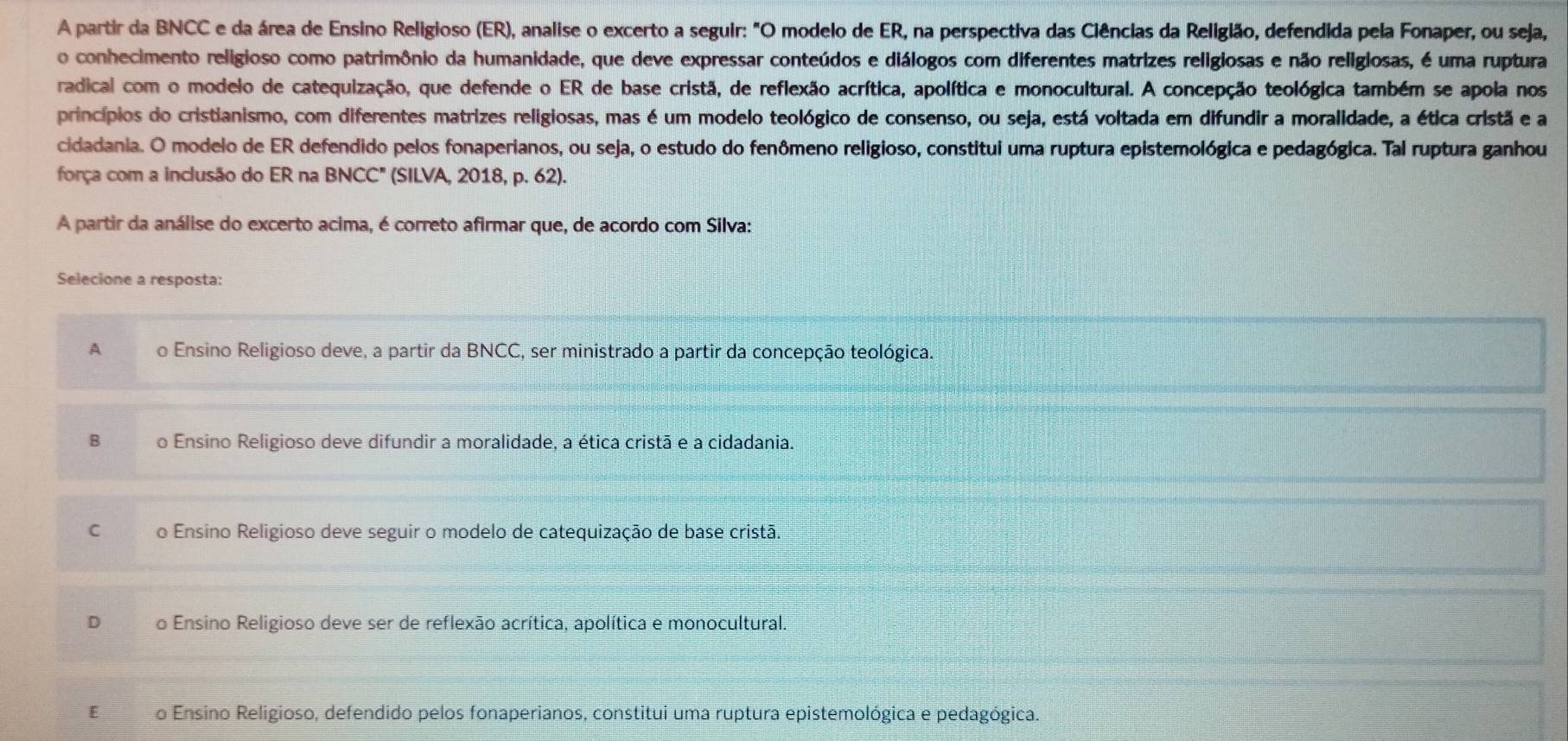 A partir da BNCC e da área de Ensino Religioso (ER), analise o excerto a seguir: "O modelo de ER, na perspectiva das Ciências da Religião, defendida pela Fonaper, ou seja,
o conhecimento religioso como patrimônio da humanidade, que deve expressar conteúdos e diálogos com diferentes matrizes religiosas e não religiosas, é uma ruptura
radical com o modelo de catequização, que defende o ER de base cristã, de reflexão acrítica, apolítica e monocultural. A concepção teológica também se apola nos
princípios do cristianismo, com diferentes matrizes religiosas, mas é um modelo teológico de consenso, ou seja, está voltada em difundir a moralidade, a ética cristã e a
cidadania. O modelo de ER defendido pelos fonaperianos, ou seja, o estudo do fenômeno religioso, constitui uma ruptura epistemológica e pedagógica. Tal ruptura ganhou
força com a inclusão do ER na BNCC" (SILVA, 2018, p. 62).
A partir da análise do excerto acima, é correto afirmar que, de acordo com Silva:
Selecione a resposta:
A o Ensino Religioso deve, a partir da BNCC, ser ministrado a partir da concepção teológica.
B o Ensino Religioso deve difundir a moralidade, a ética cristã e a cidadania.
C o Ensino Religioso deve seguir o modelo de catequização de base cristã.
D o Ensino Religioso deve ser de reflexão acrítica, apolítica e monocultural.
E o Ensino Religioso, defendido pelos fonaperianos, constitui uma ruptura epistemológica e pedagógica.