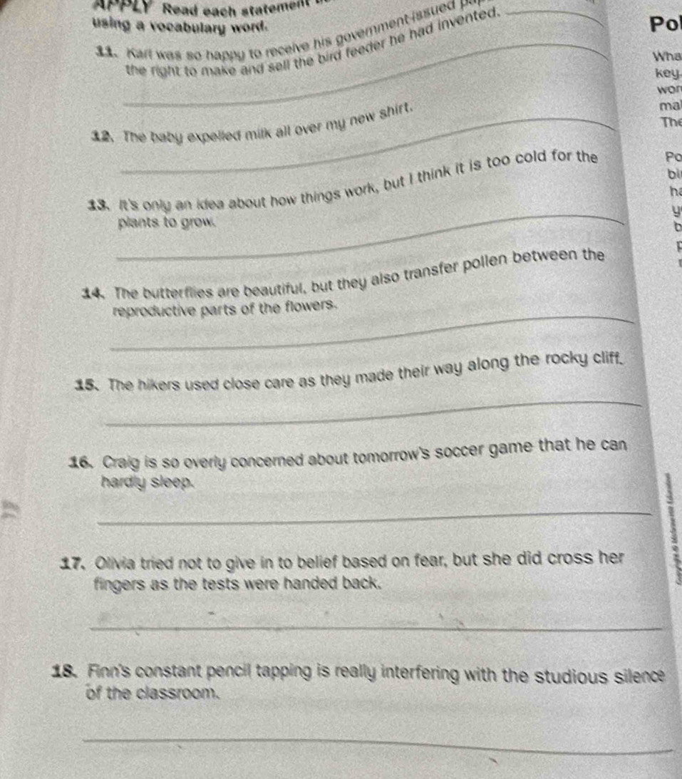 APPLY Read each statement . 
using a vocabulary word. 
31. Karl was so happy to receive his government issued _ 
_the right to make and sell the bird feeder he had invented. 
Pol 
Wha 
key 
wor 
The 
12. The baby expelled milk all over my new shirt. 
ma 
bi 
13. It's only an idea about how things work, but I think it is too cold for the Po 
he 
_ 
y 
plants to grow. 
14. The butterflies are beautiful, but they also transfer pollen between the 
_ 
reproductive parts of the flowers. 
_ 
15. The hikers used close care as they made their way along the rocky cliff. 
16. Craig is so overly concerned about tomorrow's soccer game that he can 
hardly sleep. 
_25 
17. Olivia tried not to give in to belief based on fear, but she did cross her 
fingers as the tests were handed back. 
_ 
18. Finn's constant pencil tapping is really interfering with the studious silence 
of the classroom. 
_