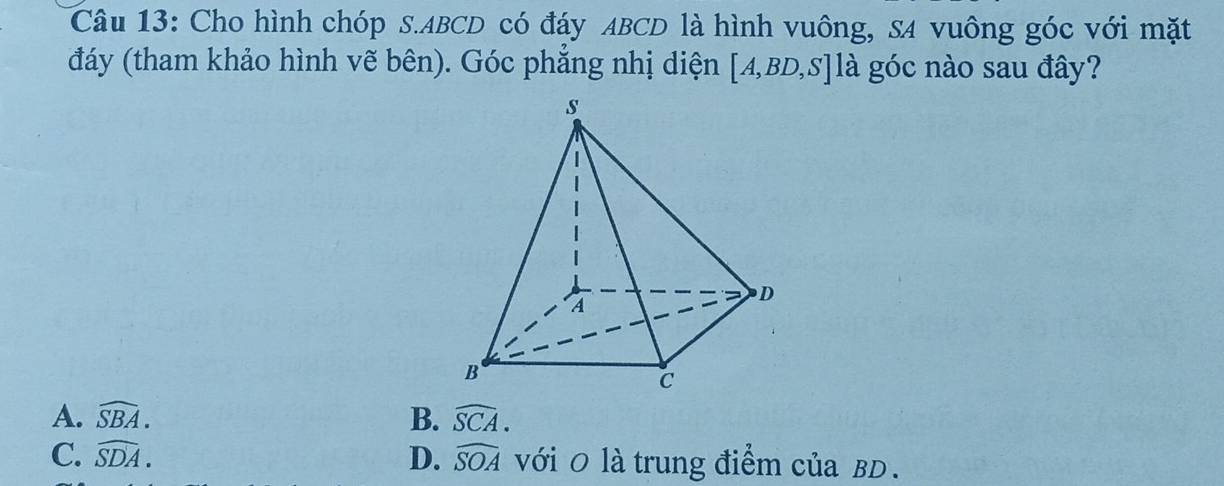 Cho hình chóp S. ABCD có đáy ABCD là hình vuông, SA vuông góc với mặt
đáy (tham khảo hình vẽ bên). Góc phẳng nhị diện [A,BD,S]lhat a góc nào sau đây?
A. widehat SBA. B. widehat SCA.
C. widehat SDA. D. widehat SOA với 0 là trung điểm của BD.