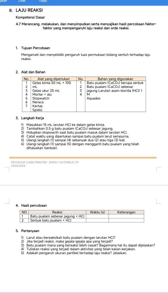 Tinjau
B. LAJU REAKSI
Kompetensi Dasar
4.7 Merancang, melakukan, dan menyimpulkan serta menyajikan hasil percobaan faktor-
faktor yang mempengaruhi laju reaksi dan orde reaksi.
1. Tujuan Percobaan
Mengamati dan menyelidiki pengaruh luas permukaan bidang sentuh terhadap laju
reaksi.
2. Alat dan Bahan
3. Langkah Kerja
1) Masukkan 15 mL larutan HCl ke dalam gelas kimia.
2) Tambahkan 0,5 g batu pualam (CaCO_3) sebesar jagung.
3) Hidupkan stopwacth saat batu pualam masuk dalam larutan HCl.
4) Catat waktu yang diperlukan sampai batu pualam larut sempurna.
5) Ulangi langkah (1) sampai (4) sebanyak dua (2) atau tiga (3) kali.
6) Ulangi langkah (1) sampai (5) dengan mengganti batu pualam yang telah
dihaluskan (serbuk).
PETUNJUK U.JIAN PRAKTEK SMAN 1 KUTOREJO TP.
2024/2025
4. Hasil percobaan
5. Pertanyaan
1) Larut atau bereaksikah batu pualam dengan larutan HCl?
2) Jika terjadi reaksi, maka gejala-gejala apa yang terjadi?
3) Batu pualam mana yang bereaksi lebih cepat? Bagaimana hal itu dapat dijelaskan?
4) Tuliskan reaksi yang terjadi dalam aktivitas yang telah kalian kerjakan.
5) Adakah pengaruh ukuran partikel terhadap laju reaksi? Jelaskan.