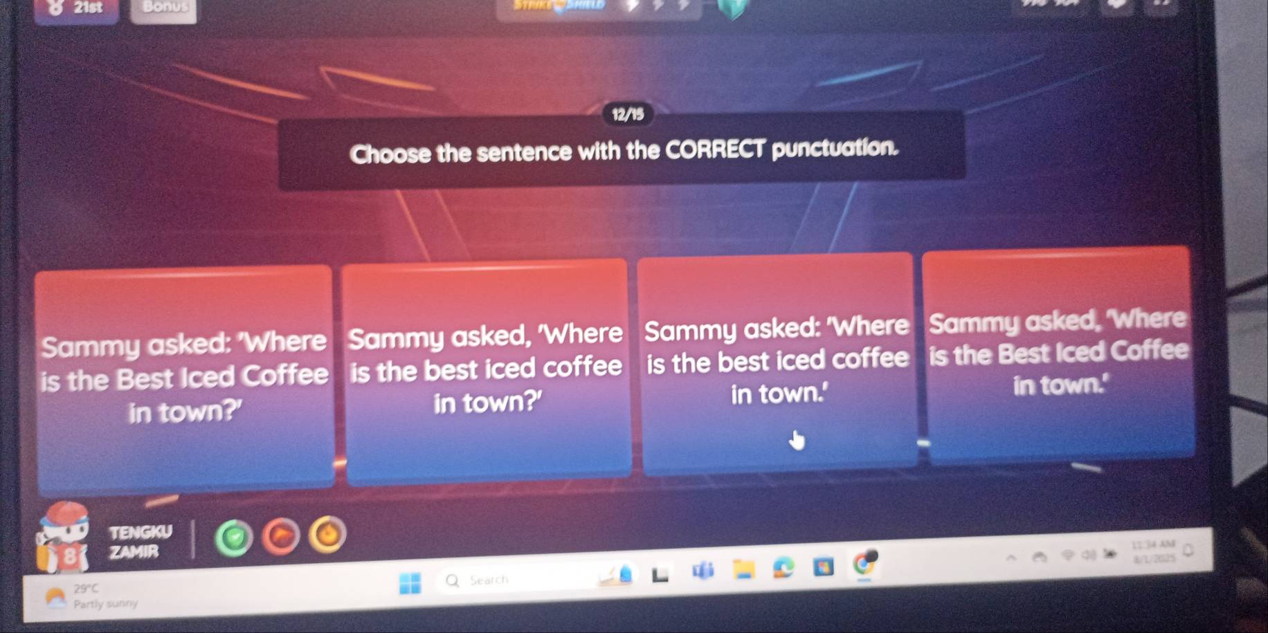 21st Bonus 
12/15 
Choose the sentence with the CORRECT punctuation. 
Sammy asked: 'Where Sammy asked, 'Where Sammy asked: 'Where Sammy asked, 'Where 
is the Best Iced Coffee is the best iced coffee is the best iced coffee is the Best Iced Coffee 
in town?' in town?' in town.' in town.' 
TENGKU 
ZAMIR 
11:34 AM 
1/1/2025
29°C
Partly sunny