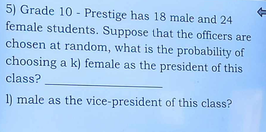 Grade 10 - Prestige has 18 male and 24
female students. Suppose that the officers are 
chosen at random, what is the probability of 
choosing a k) female as the president of this 
_ 
class? 
l) male as the vice-president of this class?