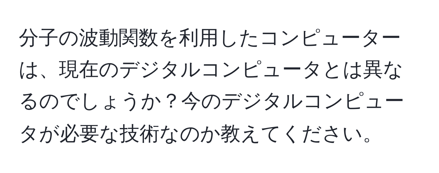 分子の波動関数を利用したコンピューターは、現在のデジタルコンピュータとは異なるのでしょうか？今のデジタルコンピュータが必要な技術なのか教えてください。