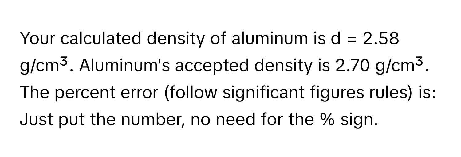 Your calculated density of aluminum is d = 2.58 g/cm³. Aluminum's accepted density is 2.70 g/cm³. The percent error (follow significant figures rules) is: Just put the number, no need for the % sign.