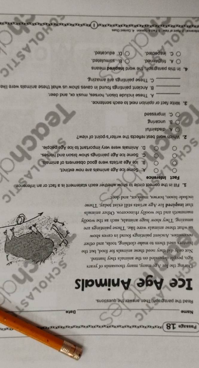 Passage 18
Name_ Date_
Read the paragraph. Then answer the questions.
Ice Age Animals
During the Ice Age many, many thousands of years
ago, people depended on the animals they hunted.
Not only did they need these animals for food, but the
hunters used them to make clothing, tools, and other
necessities. Ancient paintings found in caves show
us what these animals were like. These paintings are
amazing. They show huge animals, such as the woolly
mammoth and the woolly rhinoceros. Other animals
that inspired Ice Age artists still exist today. These
include bison, horses, musk ox, and deer.
1. Fill in the correct circle to show whether each statement is a fact or an infer
Fact Inference
A. Some Ice Age animals are now extinct.
B. Ice Age artists were good observers of animals.
C. Some Ice Age paintings show bison and horses.
D. Animals were very important to Ice Age people.
2. Which word best reflects the writer's-point of view?
A disdainful
B. uncaring
C. impressed
3. Write fact or opinion next to each sentence.
_A. These include bison, horses, musk ox, and deer.
_B. Ancient paintings found in caves show us what these animals were like
_C. These paintings are amazing.
4. In this paragraph, the word inspired means
A. frightened. B. stimulated.
C. inspected. D. educated.
inion 4. Cortext Clues