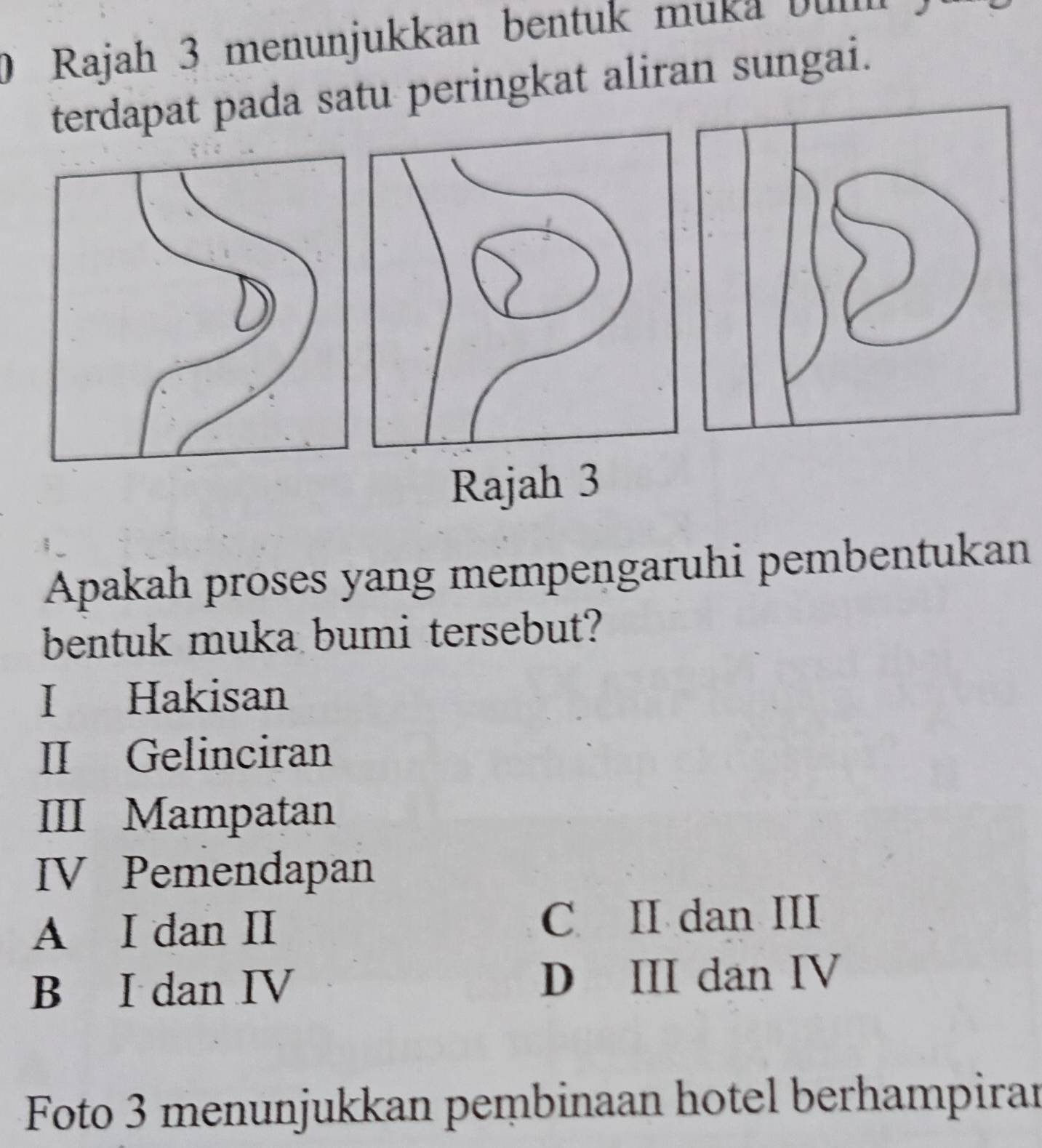 Rajah 3 menunjukkan bentuk muka b 
terdapat pada satu peringkat aliran sungai.
Rajah 3
Apakah proses yang mempengaruhi pembentukan
bentuk muka bumi tersebut?
I Hakisan
II Gelinciran
III Mampatan
IV Pemendapan
A I dan II C II dan III
B I dan IV D III dan IV
Foto 3 menunjukkan pembinaan hotel berhampiran