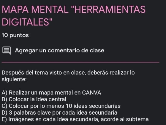 MAPA MENTAL "HERRAMIENTAS
DIGITALES"
10 puntos
Agregar un comentario de clase
Después del tema visto en clase, deberás realizar lo
siguiente:
A) Realizar un mapa mental en CANVA
B) Colocar la idea central
C) Colocar por lo menos 10 ideas secundarias
D) 3 palabras clave por cada idea secundaria
E) Imágenes en cada idea secundaria, acorde al subtema