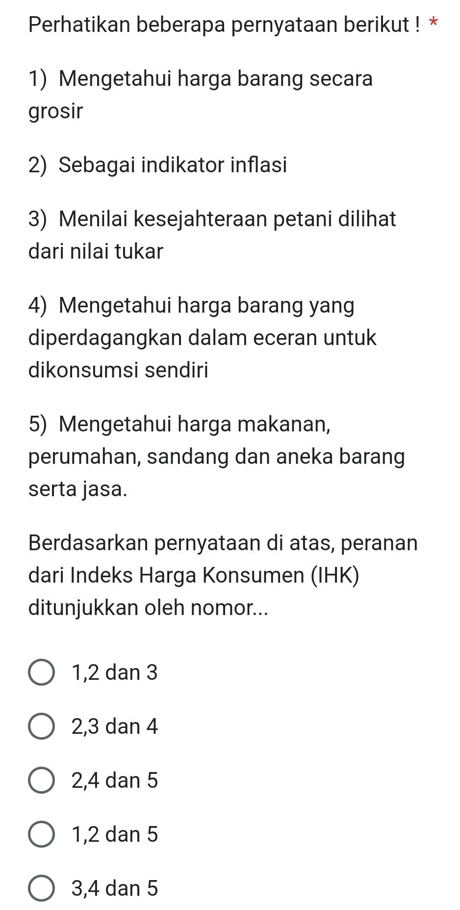 Perhatikan beberapa pernyataan berikut ! *
1) Mengetahui harga barang secara
grosir
2) Sebagai indikator inflasi
3) Menilai kesejahteraan petani dilihat
dari nilai tukar
4) Mengetahui harga barang yang
diperdagangkan dalam eceran untuk
dikonsumsi sendiri
5) Mengetahui harga makanan,
perumahan, sandang dan aneka barang
serta jasa.
Berdasarkan pernyataan di atas, peranan
dari Indeks Harga Konsumen (IHK)
ditunjukkan oleh nomor...
1, 2 dan 3
2, 3 dan 4
2, 4 dan 5
1, 2 dan 5
3, 4 dan 5